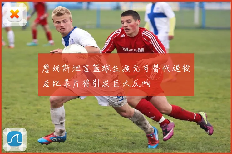 詹姆斯坦言篮球生涯无可替代退役后纪录片将引发巨大反响