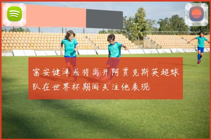 富安健洋或将离开阿贾克斯英超球队在世界杯期间关注他表现