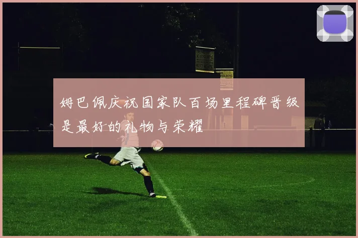 姆巴佩庆祝国家队百场里程碑晋级是最好的礼物与荣耀