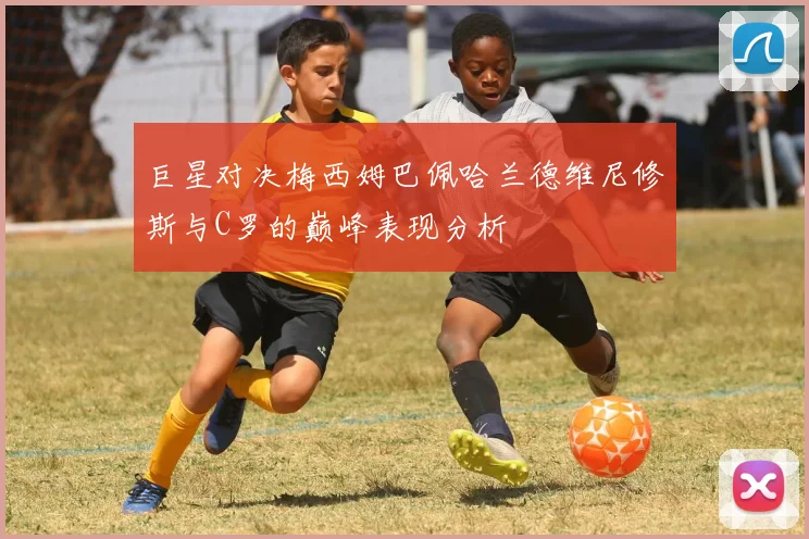 巨星对决梅西姆巴佩哈兰德维尼修斯与C罗的巅峰表现分析