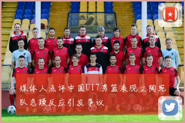 媒体人点评中国U17男篮表现立陶宛队急躁反应引发争议