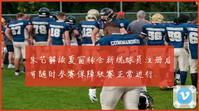 朱艺解读夏窗转会新规球员注册后可随时参赛保障联赛正常进行